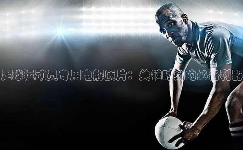 乐虎lehu08手机版哇咔哇咔文化足球运动员专用电解质片：关键时刻的必备利器