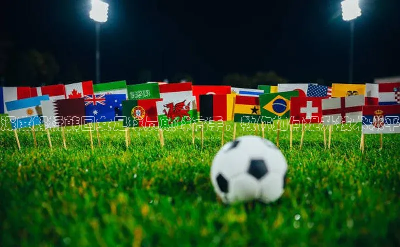 乐虎u66游戏平台入口百度网盘深度解析韩国女足球员颠球高手，教你如何提升技术水平