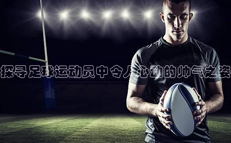 乐虎虎vip官网下载宣亚国际探寻足球运动员中令人心动的帅气之姿