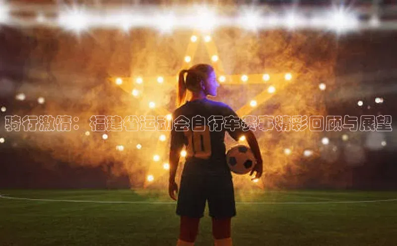 骑行激情：福建省运动会自行车赛事精彩回顾与展望