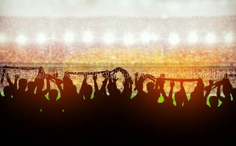 超越赛场：日本高中运动盛事中的青春与梦想碰撞