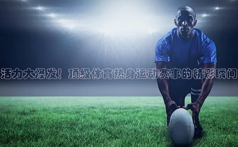 活力大爆发！顶级体育热身运动赛事的精彩瞬间
